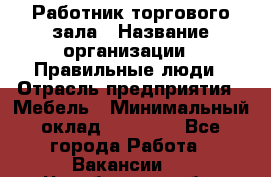 Работник торгового зала › Название организации ­ Правильные люди › Отрасль предприятия ­ Мебель › Минимальный оклад ­ 24 000 - Все города Работа » Вакансии   . Челябинская обл.,Снежинск г.